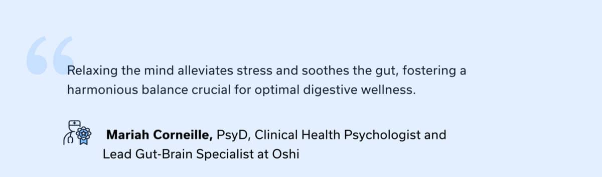 “Relaxing the mind alleviates stress and soothes the gut, fostering a harmonious balance crucial for optimal digestive wellness.” — Mariah Corneille, PsyD, Clinical Health Psychologist and Lead Gut-Brain Specialist