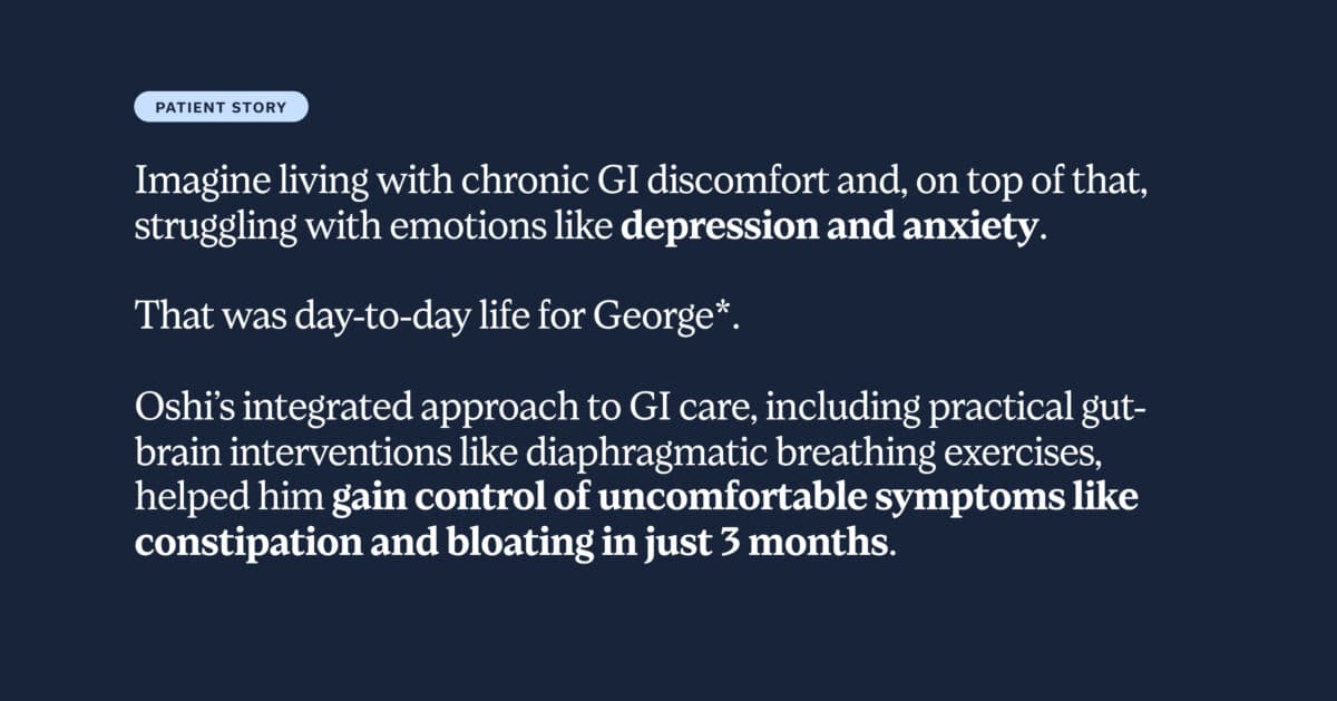 Imagine living with chronic GI discomfort and, on top of that, struggling with emotions like depression and anxiety. That was day-to-day life for George*. Oshi’s integrated approach to GI care, including practical gut-brain interventions like diaphragmatic breathing exercises, helped him gain control of uncomfortable symptoms like constipation and bloating in just 3 months.