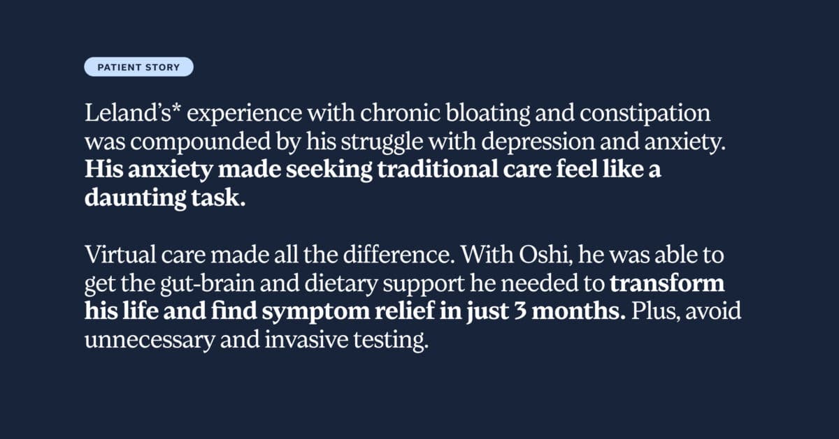 Leland’s* experience with chronic bloating and constipation was compounded by his struggle with depression and anxiety. His anxiety made seeking traditional care feel like a daunting task. Virtual care made all the difference. With Oshi, he was able to get the gut-brain and dietary support he needed to transform his life and find symptom relief in just 3 months. Plus, avoid unnecessary and invasive testing.