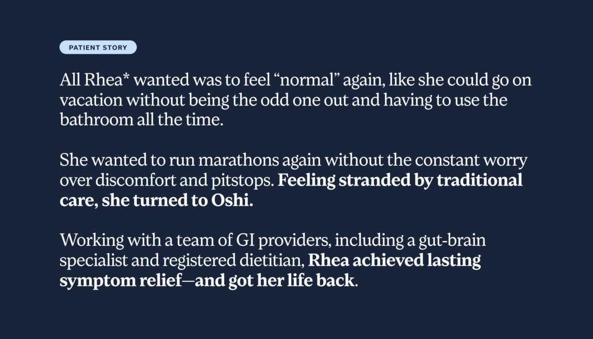 All Rhea* wanted was to feel “normal” again, like she could go on vacation without being the odd one out and having to use the bathroom all the time. She wanted to run marathons again without the constant worry over discomfort and pitstops. Feeling stranded by traditional care, she turned to Oshi. Working with a team of GI providers, including a gut-brain specialist and registered dietitian, Rhea achieved lasting symptom relief—and got her life back. 