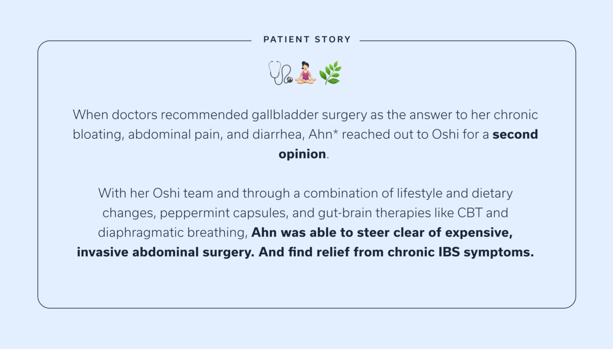 Patient story: When doctors recommended gallbladder surgery as the answer to her chronic bloating, abdominal pain, and diarrhea, Ahn* reached out to Oshi for a second opinion. With her Oshi team and through a combination of lifestyle and dietary changes, peppermint capsules, and gut-brain therapies like CBT and diaphragmatic breathing, Ahn was able to steer clear of expensive, invasive abdominal surgery. And find relief from chronic IBS symptoms.