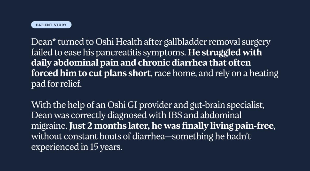 Dean* turned to Oshi Health after gallbladder removal surgery failed to ease his pancreatitis symptoms. He struggled with daily abdominal pain and chronic diarrhea, forcing him to cut plans short, race home, and rely on a heating pad for relief. With the help of an Oshi GI provider and gut-brain specialist, Dean was correctly diagnosed with IBS and abdominal migraine. Just 2 months later, he was finally living pain-free, without constant bouts of diarrhea—something he hadn’t experienced in 15 years.