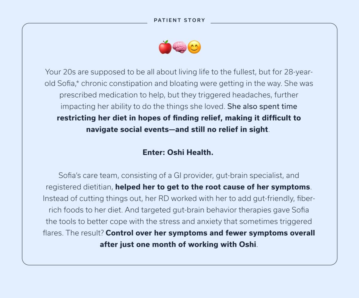 Your 20s are supposed to be all about living life to the fullest, but for 28-year-old Sofia,* chronic constipation and bloating were getting in the way. She was prescribed medication to help, but they triggered headaches, further impacting her ability to do the things she loved. She also spent time restricting her diet in hopes of finding relief, making it difficult to navigate social events—and still no relief in sight. Enter: Oshi Health. Sofia’s care team, consisting of a GI provider, gut-brain specialist, and registered dietitian, helped her to get to the root cause of her symptoms. Instead of cutting things out, her RD worked with her to add gut-friendly, fiber-rich foods to her diet. And targeted gut-brain behavior therapies gave Sofia the tools to better cope with the stress and anxiety that sometimes triggered flares. The result? Control over her symptoms and fewer symptoms overall after just one month of working with Oshi.