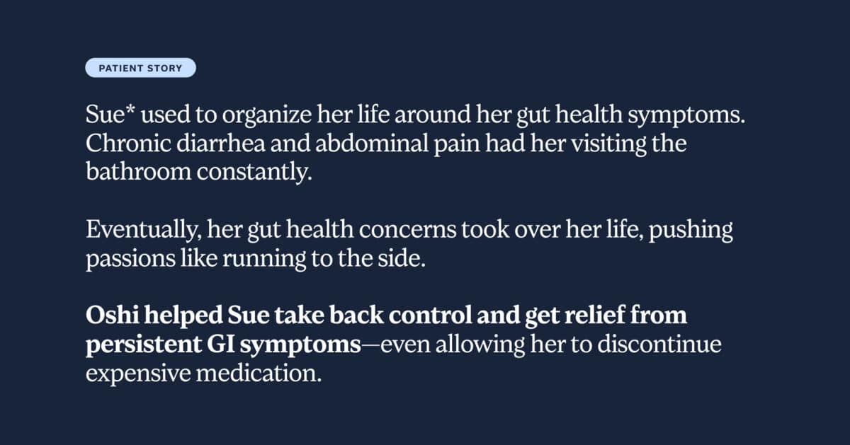 Sue* used to organize her life around her gut health symptoms. Chronic diarrhea and abdominal pain had her visiting the bathroom constantly. Eventually, her gut health concerns took over her life, pushing passions like running to the side. Oshi helped Sue take back control and get relief from persistent GI symptoms—even allowing her to discontinue expensive medication.