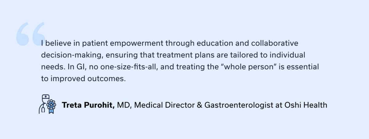 Provider quote: “I believe in patient empowerment through education and collaborative decision-making, ensuring that treatment plans are tailored to individual needs. In GI, no one-size-fits-all, and treating the “whole person” is essential to improved outcomes.” — Treta Purohit, MD, Medical Director & Gastroenterologist at Oshi Health