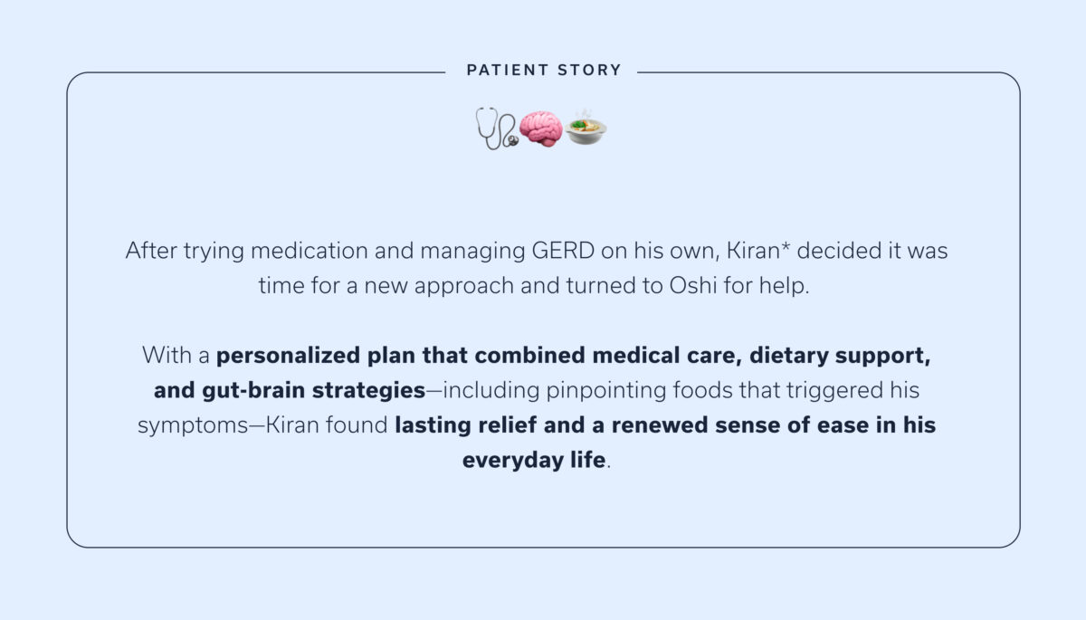 After trying medication and managing GERD on his own, Kiran* decided it was time for a new approach and turned to Oshi for help. With a personalized plan that combined medical care, dietary support, and gut-brain strategies—including pinpointing foods that triggered his symptoms—Kiran found lasting relief and a renewed sense of ease in his everyday life.