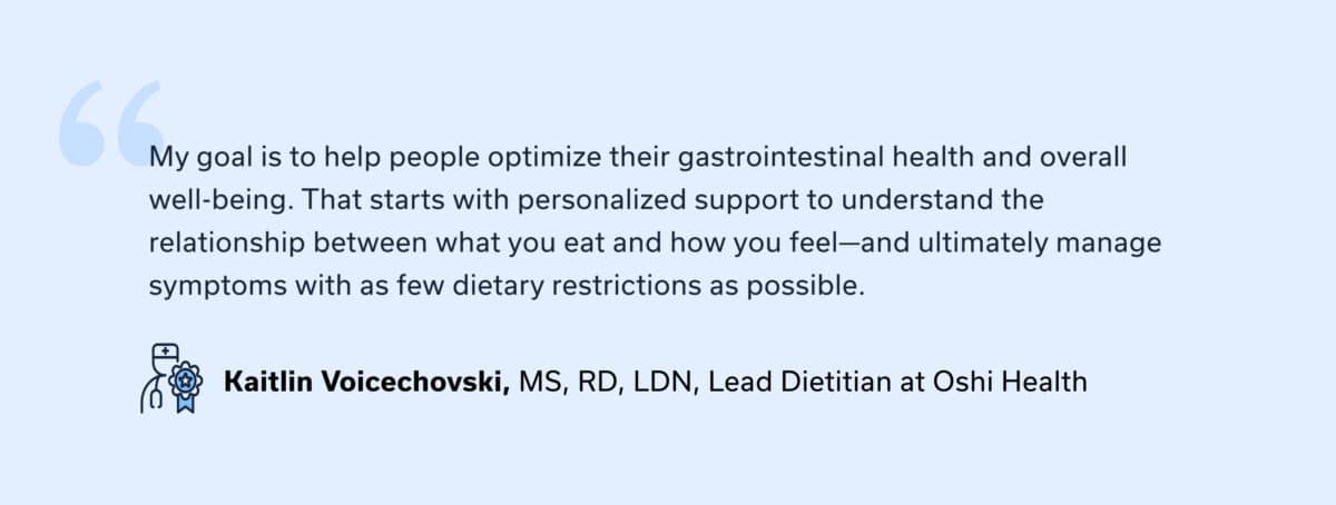 “My goal is to help people optimize their gastrointestinal health and overall well-being. That starts with personalized support to understand the relationship between what you eat and how you feel—and ultimately manage symptoms with as few dietary restrictions as possible.” – Kaitlin Voicechovski, MS, RD, LDN, Lead Registered Dietitian at Oshi Health