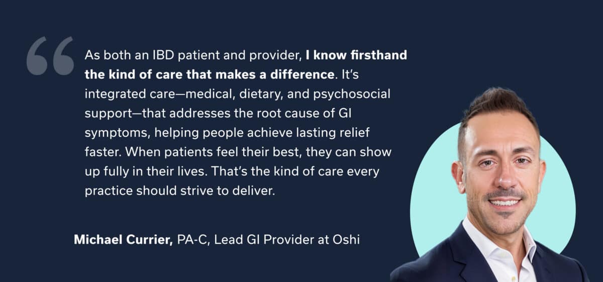 PROVIDER QUOTE: “As both an IBD patient and provider, I know firsthand the kind of care that makes a difference. It’s integrated care—medical, dietary, and psychosocial support—that addresses the root cause of GI symptoms, helping people achieve lasting relief faster. When patients feel their best, they can show up fully in their lives. That’s the kind of care every practice should strive to deliver.” — Michael Currier, PA-C, Lead GI Provider at Oshi