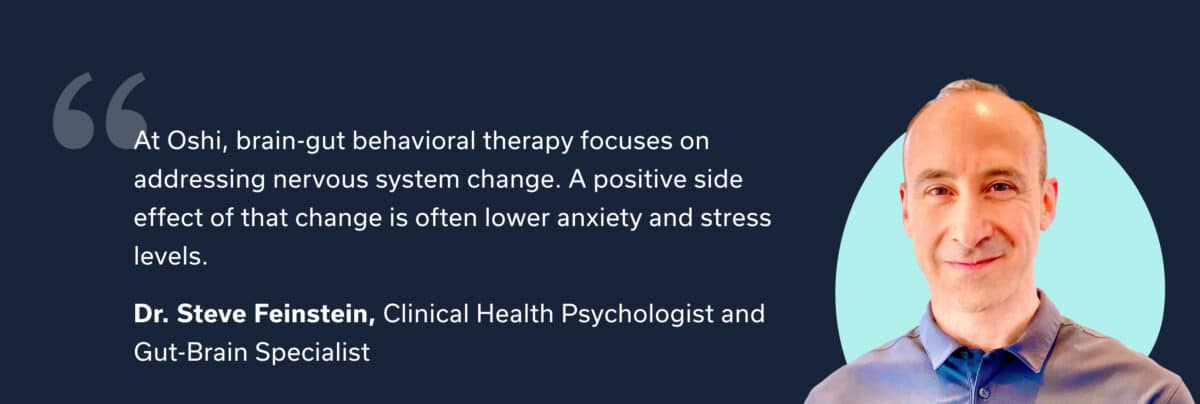 "At Oshi, brain-gut behavioral therapy focuses on addressing nervous system change. A positive side effect of that change is often lower anxiety and stress levels.” — Dr. Steve Feinstein, Clinical Health Psychologist and Oshi Gut-Brain Specialist