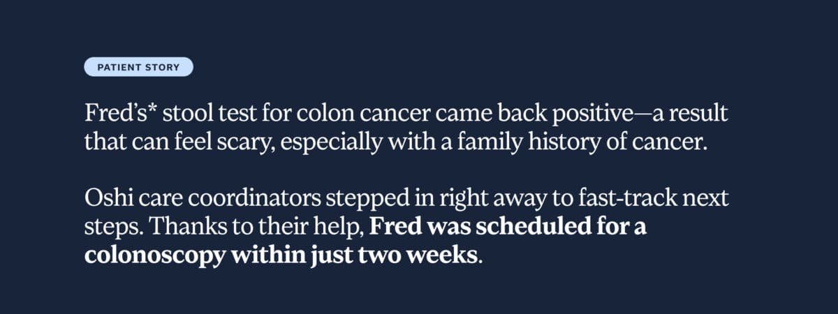Patient story: Fred’s* stool test for colon cancer came back positive—a result that can feel scary, especially with a family history of cancer. Oshi care coordinators stepped in right away to fast-track next steps. Thanks to their help, Fred was scheduled for a colonoscopy within just two weeks.