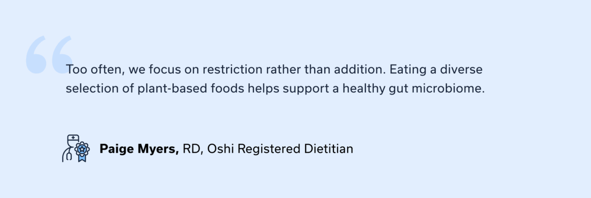PROVIDER QUOTE: “Too often, we focus on restriction rather than addition. Eating a diverse selection of plant-based foods helps support a healthy gut microbiome.” — Paige Myers, Oshi registered dietitian