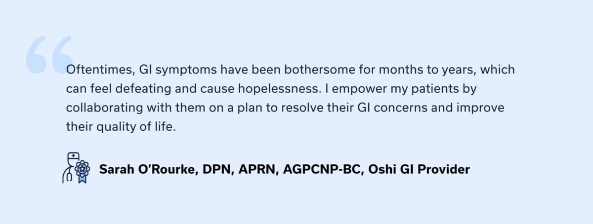 PROVIDER QUOTE: “Oftentimes, GI symptoms have been bothersome for months to years, which can feel defeating and cause hopelessness. I empower my patients by collaborating with them on a plan to resolve their GI concerns and improve their quality of life.” — Sarah O’Rourke, Oshi GI Provider